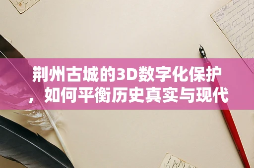 荆州古城的3D数字化保护，如何平衡历史真实与现代技术的融合？