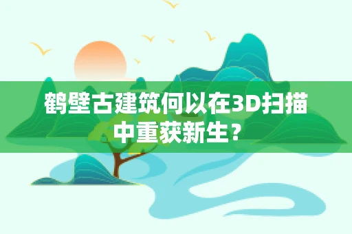 鹤壁古建筑何以在3D扫描中重获新生？
