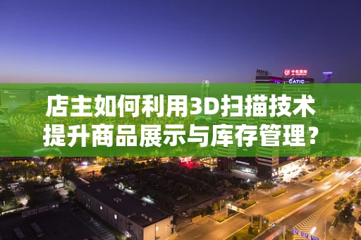 店主如何利用3D扫描技术提升商品展示与库存管理？