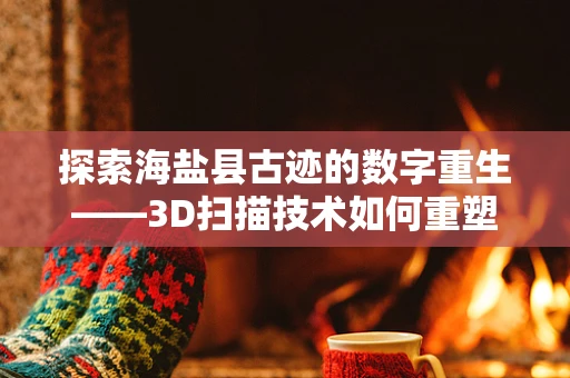 探索海盐县古迹的数字重生——3D扫描技术如何重塑文化遗产？