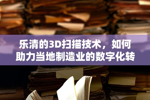 乐清的3D扫描技术，如何助力当地制造业的数字化转型？