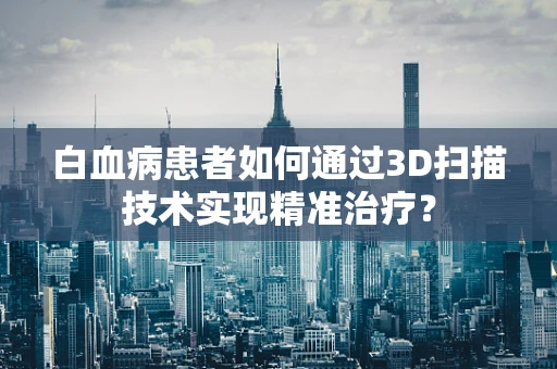 白血病患者如何通过3D扫描技术实现精准治疗？