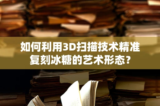 如何利用3D扫描技术精准复刻冰糖的艺术形态？
