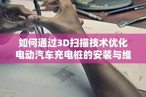 如何通过3D扫描技术优化电动汽车充电桩的安装与维护？