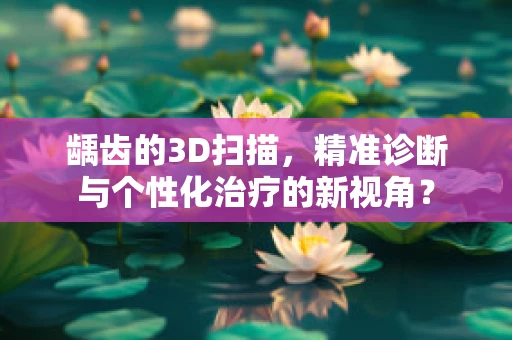 龋齿的3D扫描，精准诊断与个性化治疗的新视角？