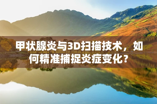 甲状腺炎与3D扫描技术，如何精准捕捉炎症变化？