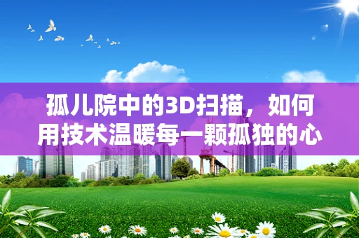 孤儿院中的3D扫描，如何用技术温暖每一颗孤独的心？