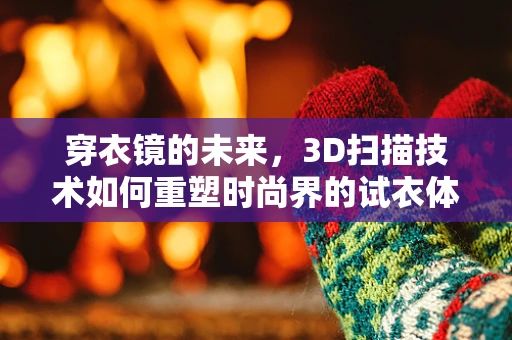 穿衣镜的未来，3D扫描技术如何重塑时尚界的试衣体验？