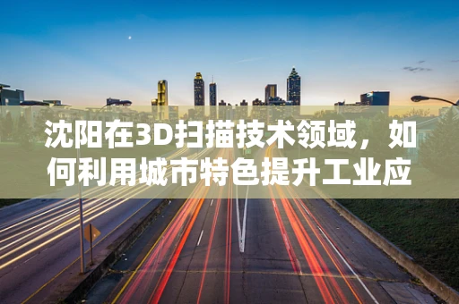 沈阳在3D扫描技术领域，如何利用城市特色提升工业应用？