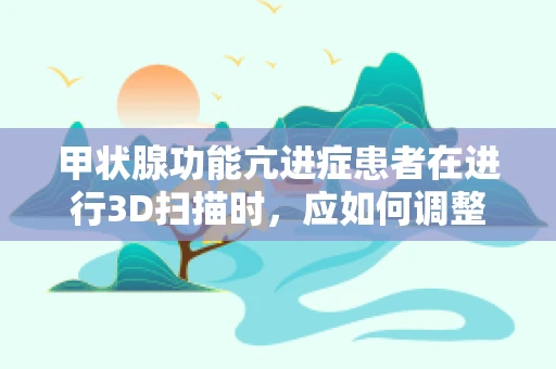 甲状腺功能亢进症患者在进行3D扫描时，应如何调整扫描参数以减少对病情的影响？