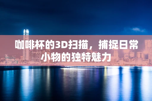 咖啡杯的3D扫描，捕捉日常小物的独特魅力