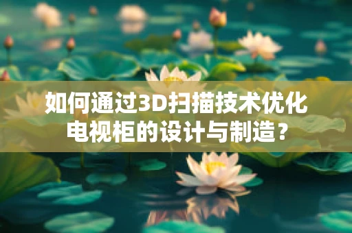 如何通过3D扫描技术优化电视柜的设计与制造？