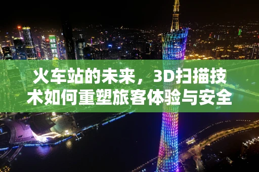 火车站的未来，3D扫描技术如何重塑旅客体验与安全管理？