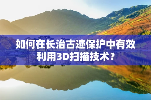 如何在长治古迹保护中有效利用3D扫描技术？