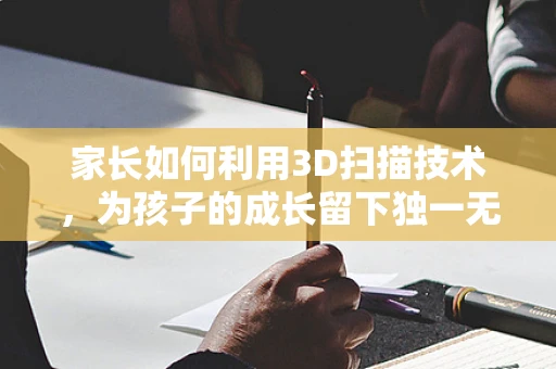 家长如何利用3D扫描技术，为孩子的成长留下独一无二的记忆？
