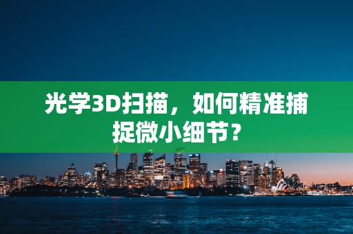 光学3D扫描，如何精准捕捉微小细节？