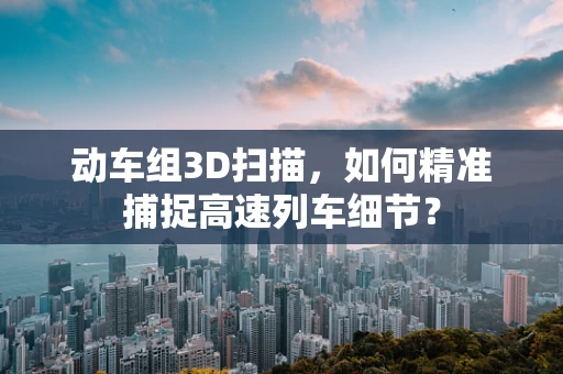 动车组3D扫描，如何精准捕捉高速列车细节？