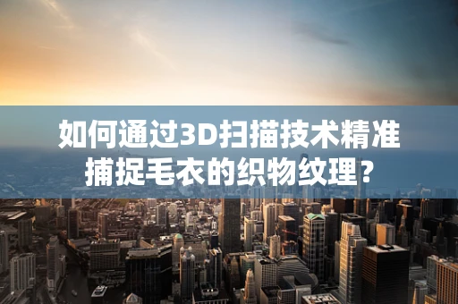 如何通过3D扫描技术精准捕捉毛衣的织物纹理？