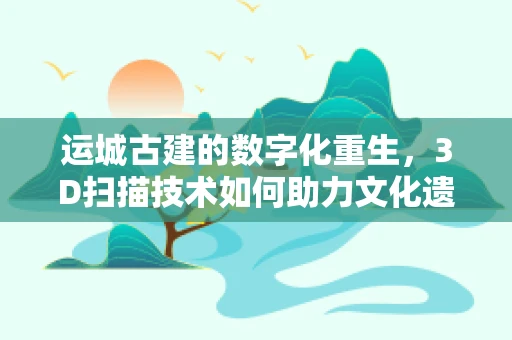 运城古建的数字化重生，3D扫描技术如何助力文化遗产保护？