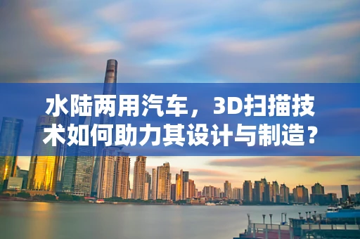 水陆两用汽车，3D扫描技术如何助力其设计与制造？