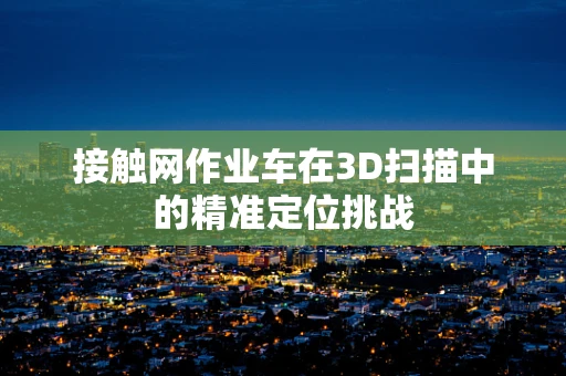 接触网作业车在3D扫描中的精准定位挑战