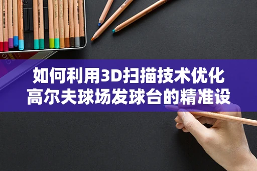 如何利用3D扫描技术优化高尔夫球场发球台的精准设计与维护？