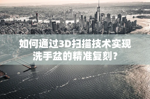 如何通过3D扫描技术实现洗手盆的精准复刻？