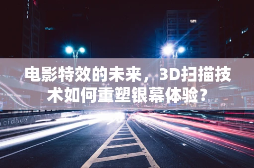 电影特效的未来，3D扫描技术如何重塑银幕体验？