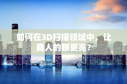 如何在3D扫描领域中，让商人的眼更亮？