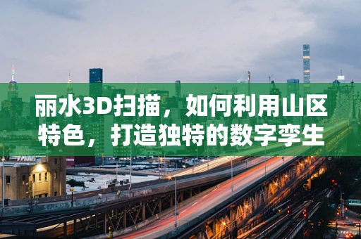 丽水3D扫描，如何利用山区特色，打造独特的数字孪生城市？
