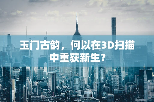 玉门古韵，何以在3D扫描中重获新生？