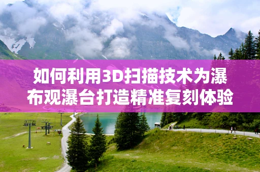 如何利用3D扫描技术为瀑布观瀑台打造精准复刻体验？