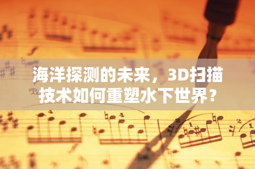 海洋探测的未来，3D扫描技术如何重塑水下世界？