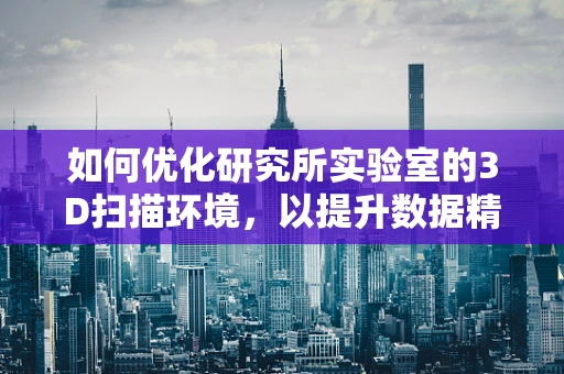 如何优化研究所实验室的3D扫描环境，以提升数据精度与效率？