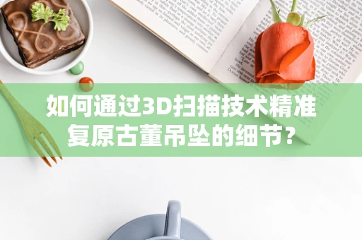 如何通过3D扫描技术精准复原古董吊坠的细节？