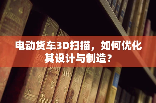 电动货车3D扫描，如何优化其设计与制造？