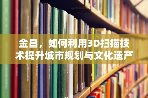 金昌，如何利用3D扫描技术提升城市规划与文化遗产保护？