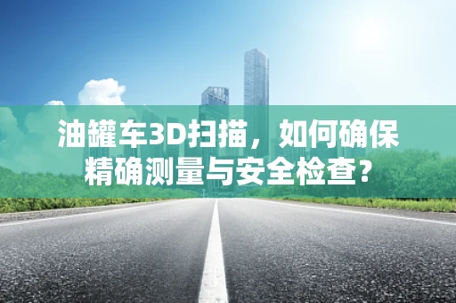 油罐车3D扫描，如何确保精确测量与安全检查？
