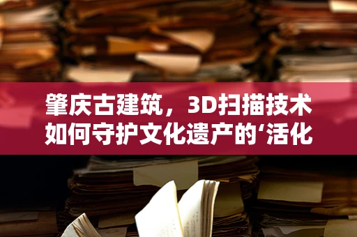肇庆古建筑，3D扫描技术如何守护文化遗产的‘活化石’？