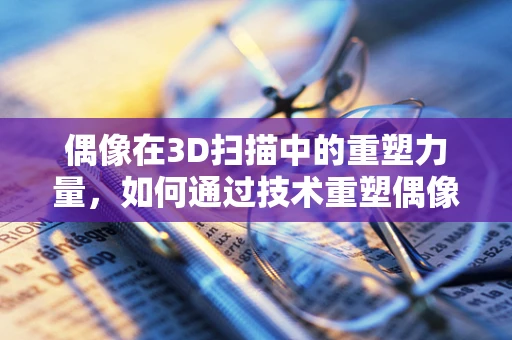 偶像在3D扫描中的重塑力量，如何通过技术重塑偶像的魅力？