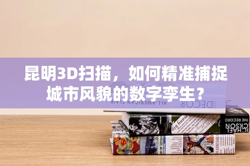 昆明3D扫描，如何精准捕捉城市风貌的数字孪生？