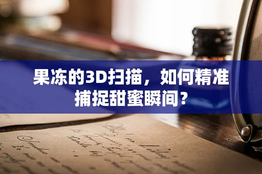 果冻的3D扫描，如何精准捕捉甜蜜瞬间？