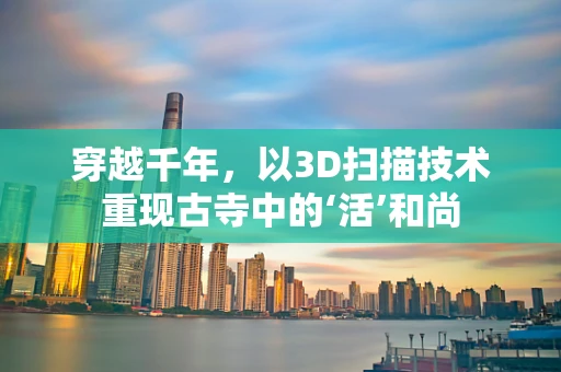 穿越千年，以3D扫描技术重现古寺中的‘活’和尚