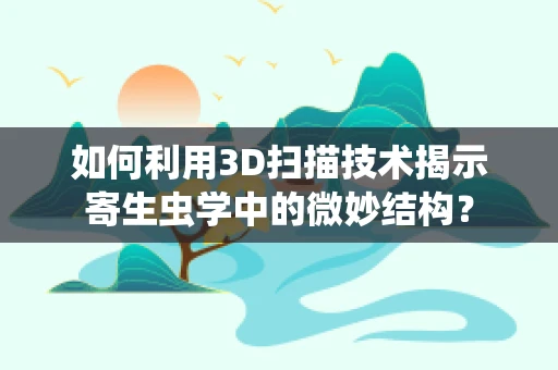 如何利用3D扫描技术揭示寄生虫学中的微妙结构？