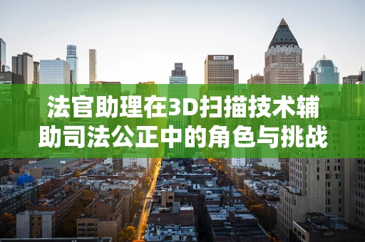 法官助理在3D扫描技术辅助司法公正中的角色与挑战
