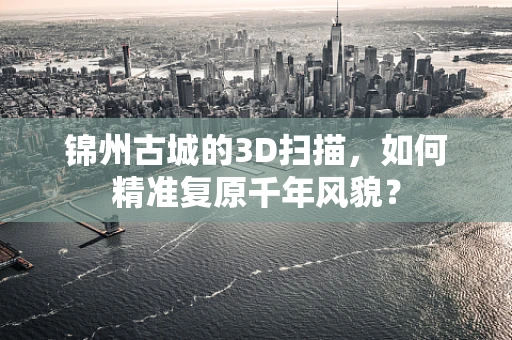 锦州古城的3D扫描，如何精准复原千年风貌？