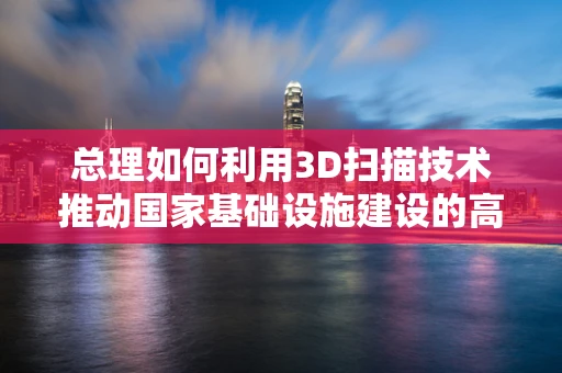 总理如何利用3D扫描技术推动国家基础设施建设的高效与精准？