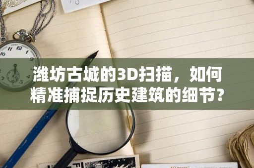 潍坊古城的3D扫描，如何精准捕捉历史建筑的细节？