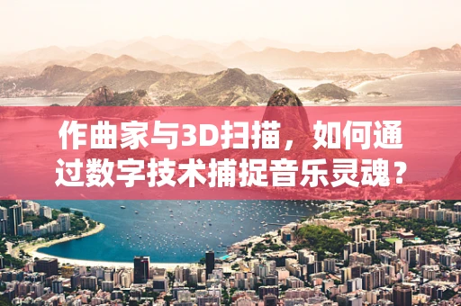 作曲家与3D扫描，如何通过数字技术捕捉音乐灵魂？