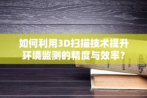 如何利用3D扫描技术提升环境监测的精度与效率？